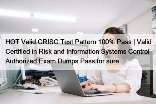 HOT Valid CRISC Test Pattern 100% Pass | Valid Certified in Risk and Information Systems Control Authorized Exam Dumps Pass for sure