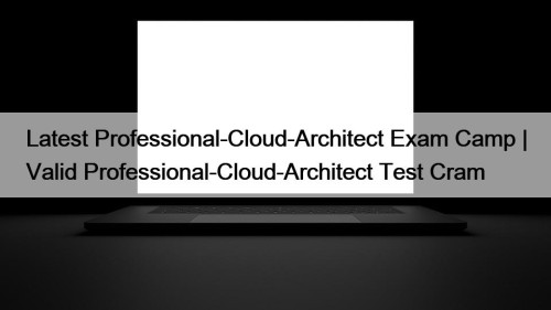 Latest Professional-Cloud-Architect Exam Camp | Valid Professional-Cloud-Architect Test Cram